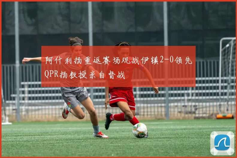 阿什利扬重返赛场观战伊镇2-0领先QPR扬教授亲自督战