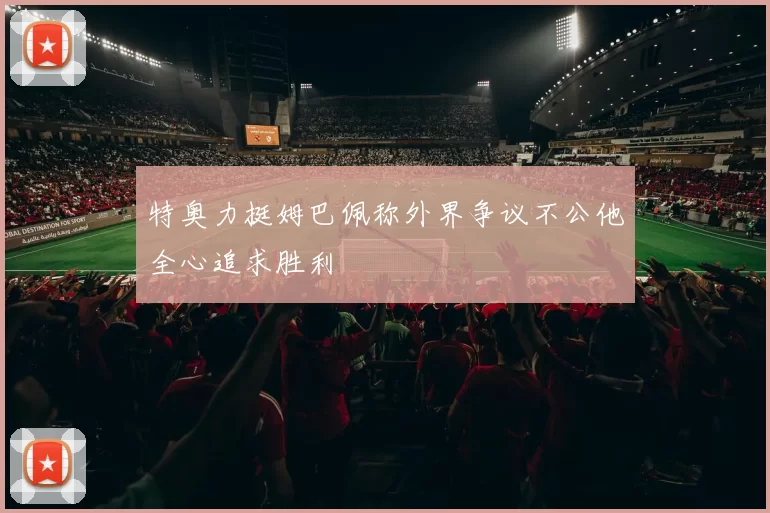 特奥力挺姆巴佩称外界争议不公他全心追求胜利