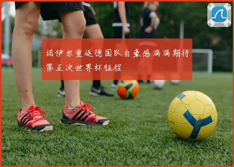 诺伊尔重返德国队自豪感满满期待第五次世界杯征程