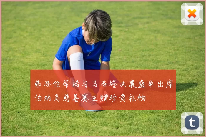 弗洛伦蒂诺与马洛塔共襄盛举出席伯纳乌慈善赛互赠珍贵礼物