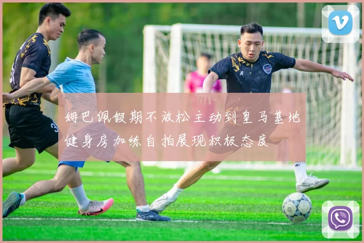 姆巴佩假期不放松主动到皇马基地健身房加练自拍展现积极态度