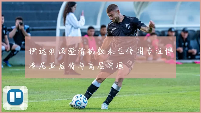 伊达利诺澄清执教米兰传闻专注博洛尼亚后将与高层沟通