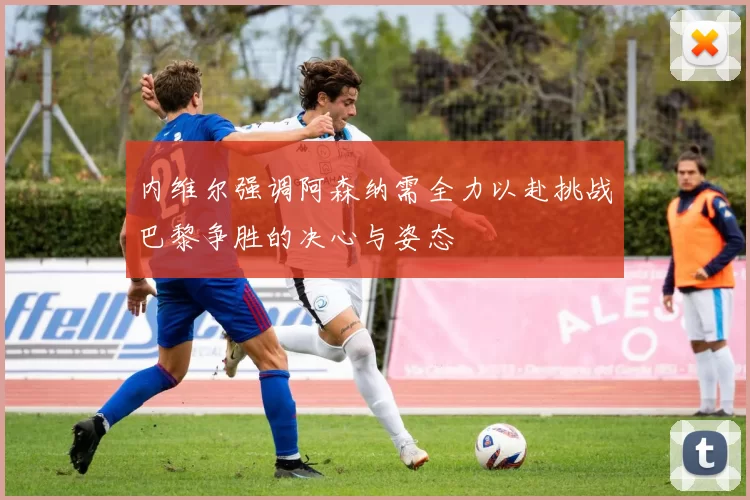 内维尔强调阿森纳需全力以赴挑战巴黎争胜的决心与姿态
