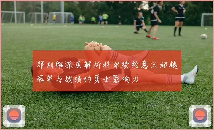 邓利维深度解析科尔续约意义超越冠军与战绩的勇士影响力