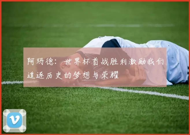 阿玛德：世界杯首战胜利激励我们追逐历史的梦想与荣耀