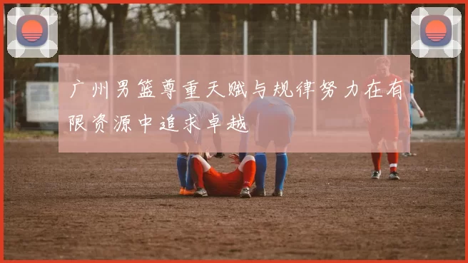 广州男篮尊重天赋与规律努力在有限资源中追求卓越