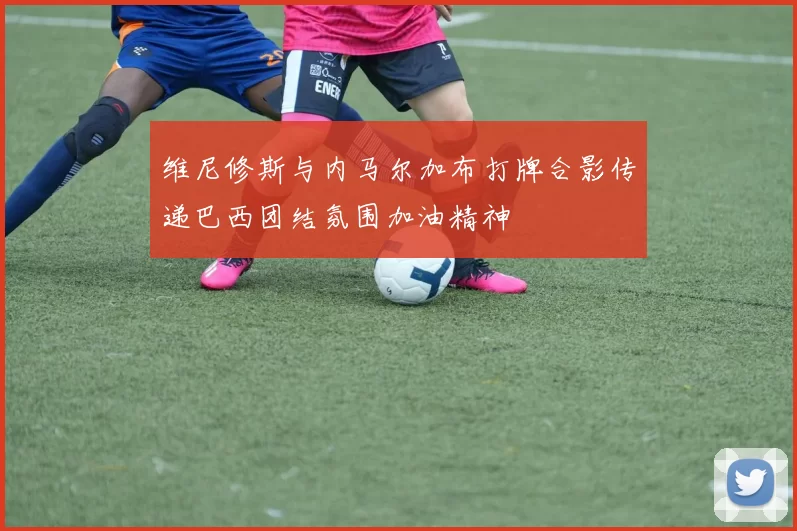 维尼修斯与内马尔加布打牌合影传递巴西团结氛围加油精神