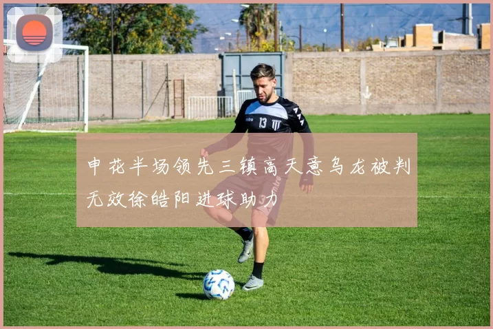 申花半场领先三镇高天意乌龙被判无效徐皓阳进球助力