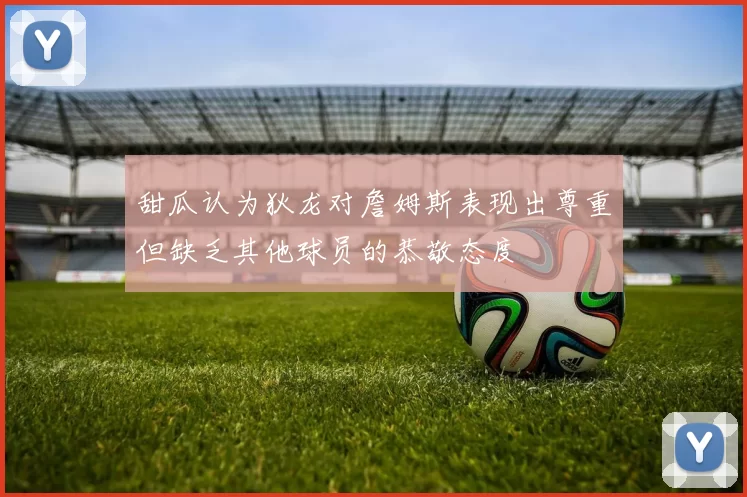 甜瓜认为狄龙对詹姆斯表现出尊重但缺乏其他球员的恭敬态度