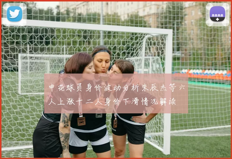 申花球员身价波动分析朱辰杰等六人上涨十二人身价下滑情况解读