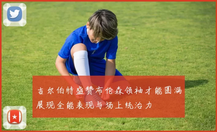 吉尔伯特盛赞布伦森领袖才能圆满展现全能表现与场上统治力